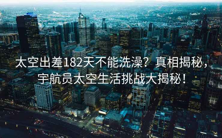 太空出差182天不能洗澡？真相揭秘，宇航員太空生活挑戰大揭秘！