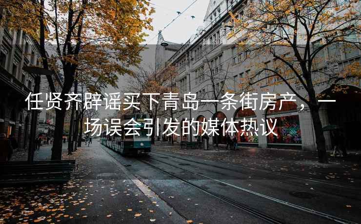 任賢齊辟謠買(mǎi)下青島一條街房產(chǎn)，一場(chǎng)誤會(huì )引發(fā)的媒體熱議
