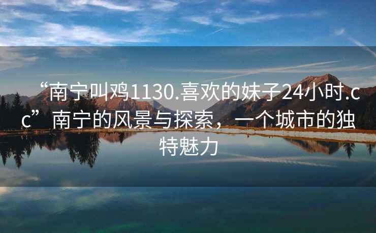 “南寧叫雞1130.喜歡的妹子24小時(shí).cc”南寧的風(fēng)景與探索，一個(gè)城市的獨特魅力