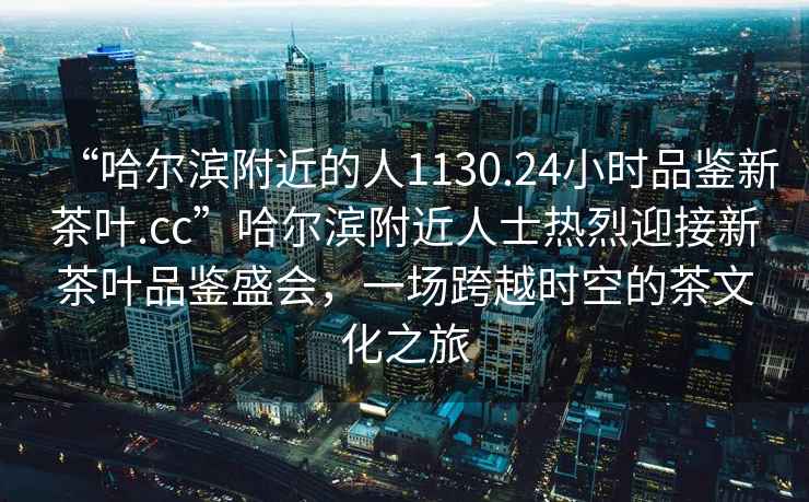 “哈爾濱附近的人1130.24小時(shí)品鑒新茶葉.cc”哈爾濱附近人士熱烈迎接新茶葉品鑒盛會(huì )，一場(chǎng)跨越時(shí)空的茶文化之旅