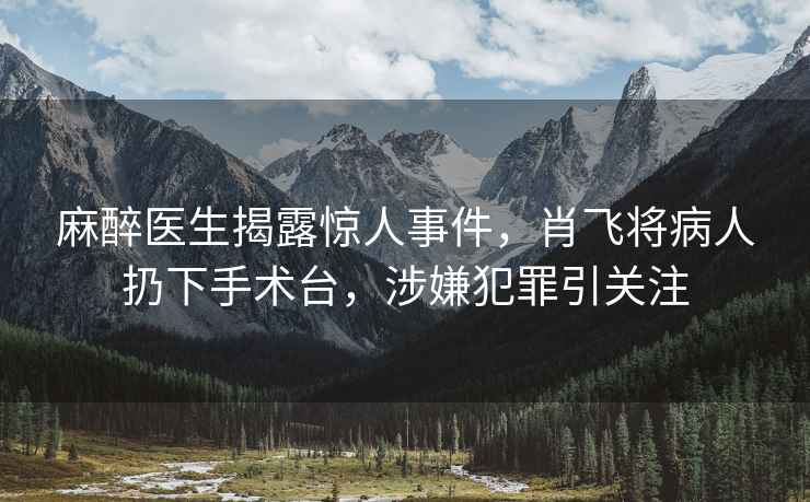 麻醉醫生揭露驚人事件，肖飛將病人扔下手術(shù)臺，涉嫌犯罪引關(guān)注