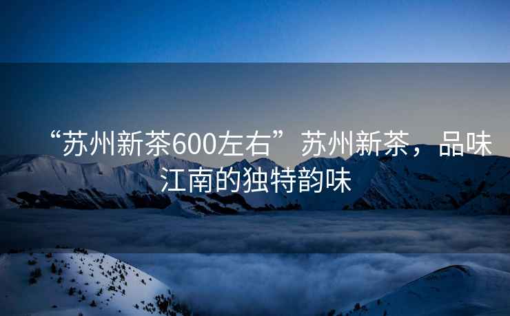 “蘇州新茶600左右”蘇州新茶，品味江南的獨特韻味