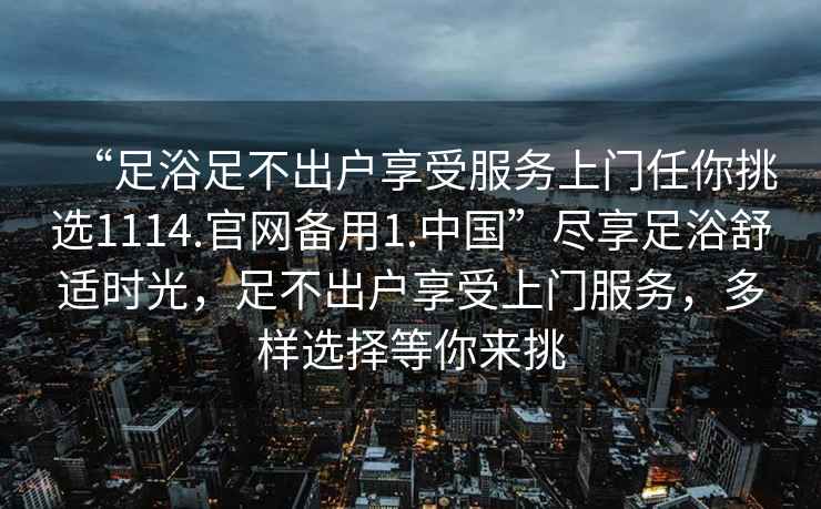 “足浴足不出戶(hù)享受服務(wù)上門(mén)任你挑選1114.官網(wǎng)備用1.中國”盡享足浴舒適時(shí)光，足不出戶(hù)享受上門(mén)服務(wù)，多樣選擇等你來(lái)挑