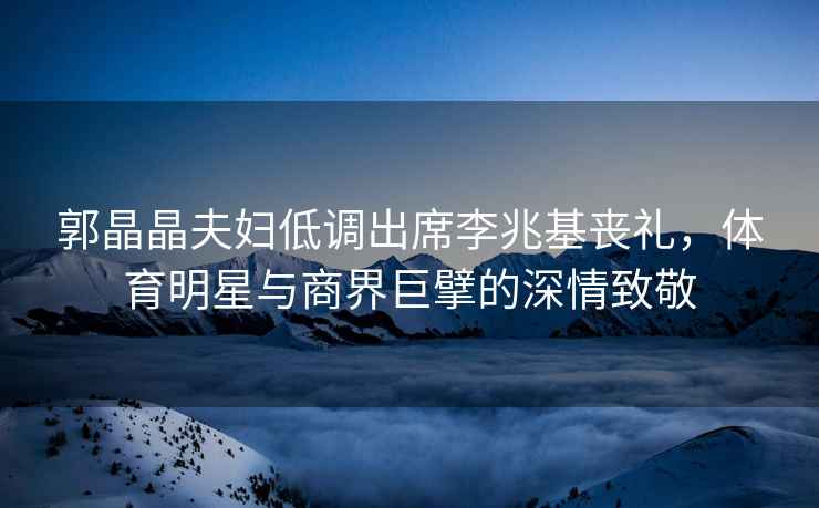 郭晶晶夫婦低調出席李兆基喪禮，體育明星與商界巨擘的深情致敬