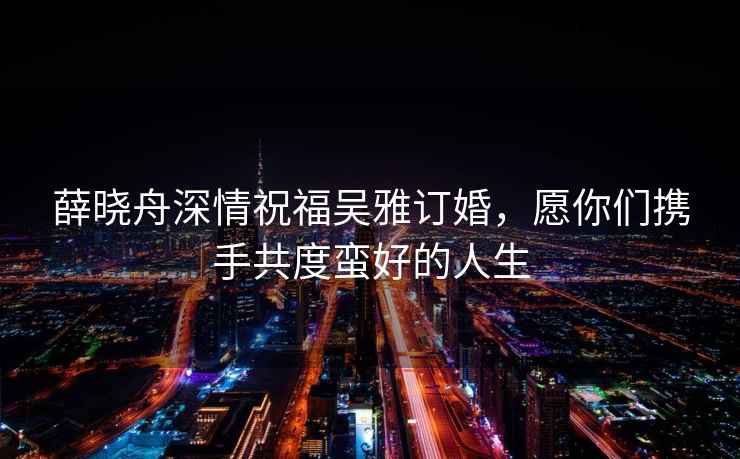 薛曉舟深情祝福吳雅訂婚，愿你們攜手共度蠻好的人生