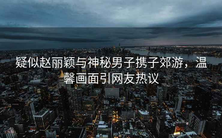 疑似趙麗穎與神秘男子攜子郊游，溫馨畫(huà)面引網(wǎng)友熱議