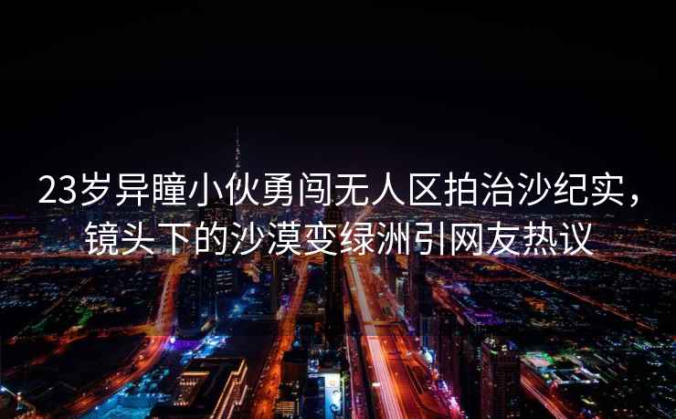 23歲異瞳小伙勇闖無(wú)人區拍治沙紀實(shí)，鏡頭下的沙漠變綠洲引網(wǎng)友熱議