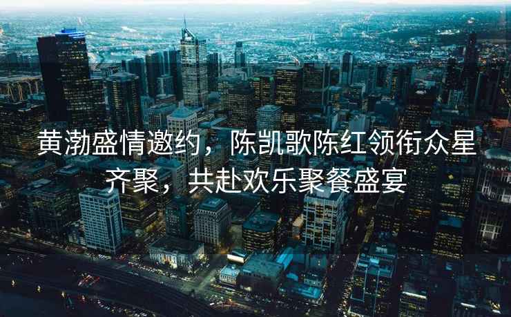 黃渤盛情邀約，陳凱歌陳紅領(lǐng)銜眾星齊聚，共赴歡樂(lè )聚餐盛宴