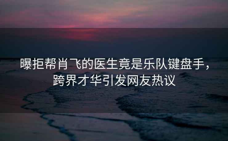 曝拒幫肖飛的醫生竟是樂(lè )隊鍵盤(pán)手，跨界才華引發(fā)網(wǎng)友熱議
