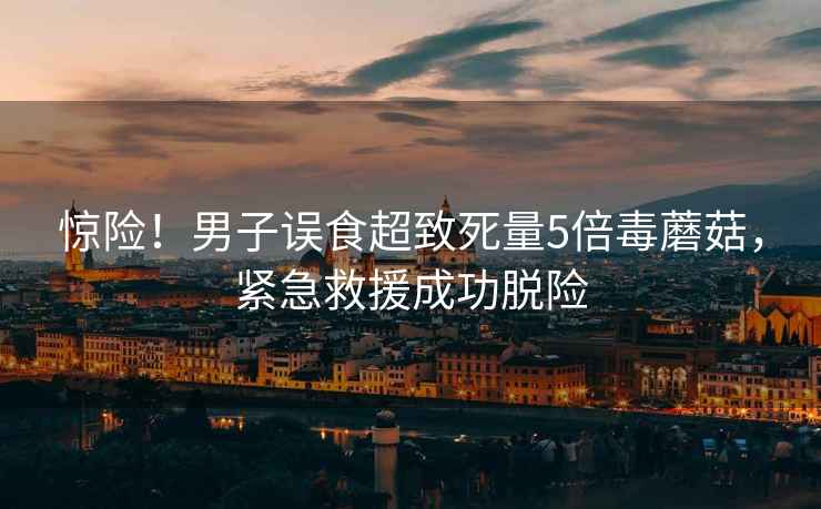驚險！男子誤食超致死量5倍毒蘑菇，緊急救援成功脫險