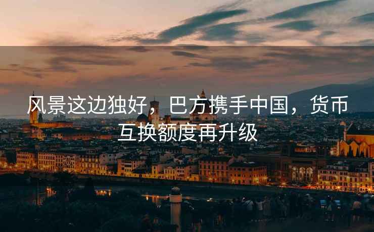 風(fēng)景這邊獨好，巴方攜手中國，貨幣互換額度再升級