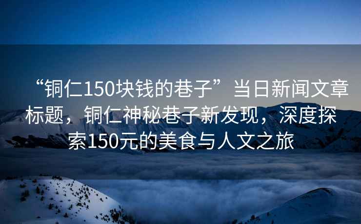 “銅仁150塊錢(qián)的巷子”當日新聞文章標題，銅仁神秘巷子新發(fā)現，深度探索150元的美食與人文之旅