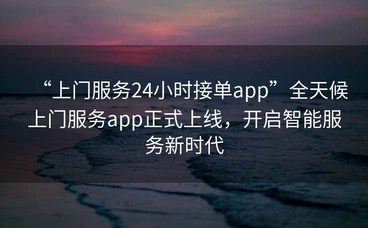 “上門(mén)服務(wù)24小時(shí)接單app”全天候上門(mén)服務(wù)app正式上線(xiàn)，開(kāi)啟智能服務(wù)新時(shí)代