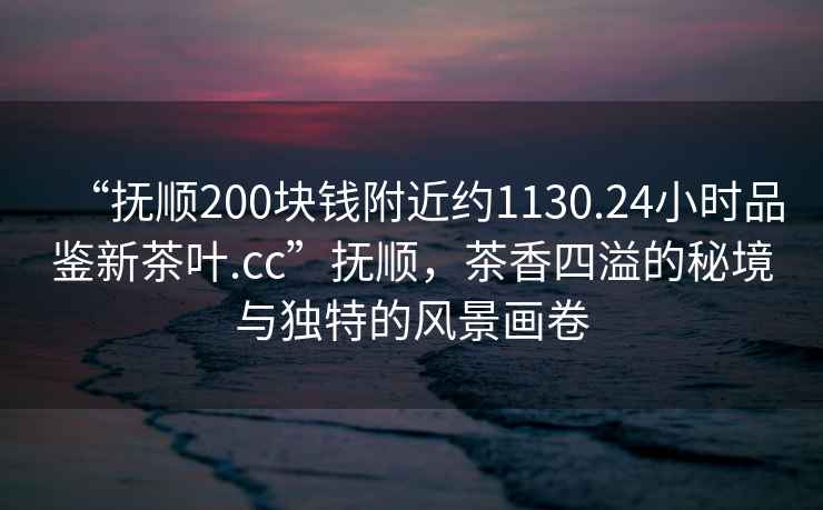 “撫順200塊錢(qián)附近約1130.24小時(shí)品鑒新茶葉.cc”撫順，茶香四溢的秘境與獨特的風(fēng)景畫(huà)卷