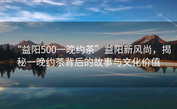 “益陽(yáng)500一晚約茶”益陽(yáng)新風(fēng)尚，揭秘一晚約茶背后的故事與文化價(jià)值