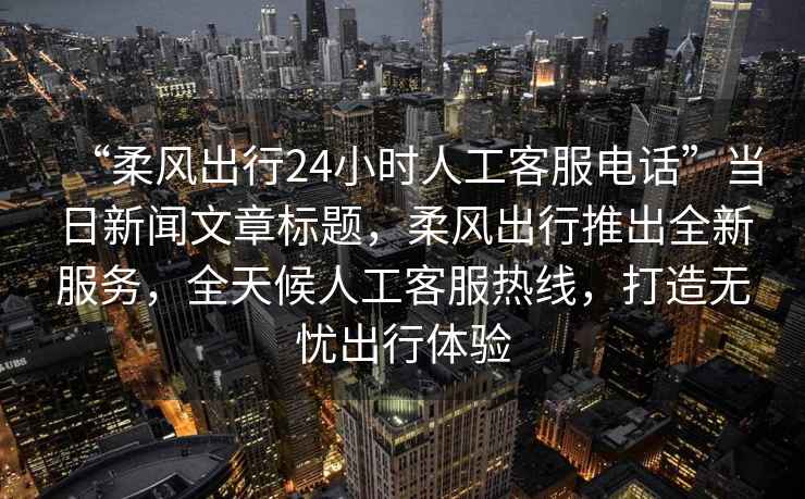 “柔風(fēng)出行24小時(shí)人工客服電話(huà)”當日新聞文章標題，柔風(fēng)出行推出全新服務(wù)，全天候人工客服熱線(xiàn)，打造無(wú)憂(yōu)出行體驗