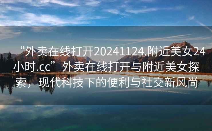 “外賣(mài)在線(xiàn)打開(kāi)20241124.附近美女24小時(shí).cc”外賣(mài)在線(xiàn)打開(kāi)與附近美女探索，現代科技下的便利與社交新風(fēng)尚