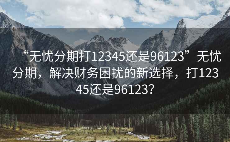 “無(wú)憂(yōu)分期打12345還是96123”無(wú)憂(yōu)分期，解決財務(wù)困擾的新選擇，打12345還是96123？