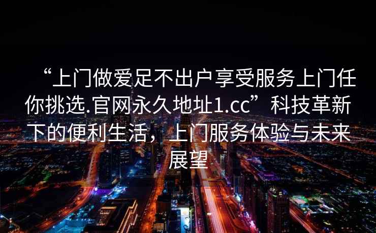 “上門(mén)做愛(ài)足不出戶(hù)享受服務(wù)上門(mén)任你挑選.官網(wǎng)永久地址1.cc”科技革新下的便利生活，上門(mén)服務(wù)體驗與未來(lái)展望