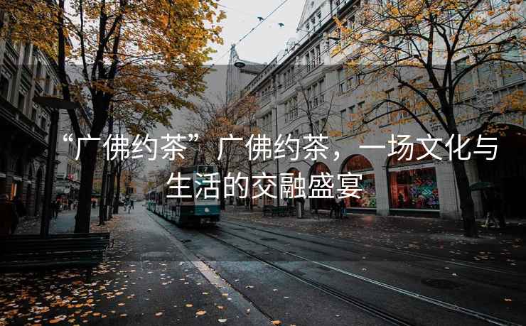 “廣佛約茶”廣佛約茶，一場(chǎng)文化與生活的交融盛宴