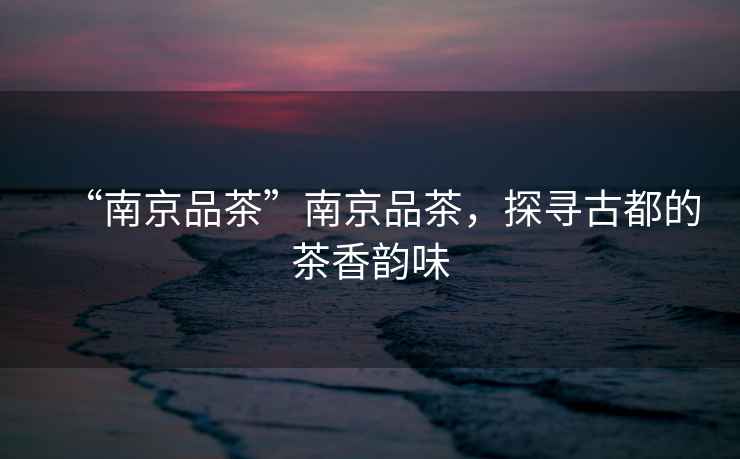 “南京品茶”南京品茶，探尋古都的茶香韻味