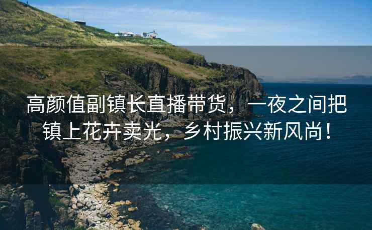 高顏值副鎮長(cháng)直播帶貨，一夜之間把鎮上花卉賣(mài)光，鄉村振興新風(fēng)尚！