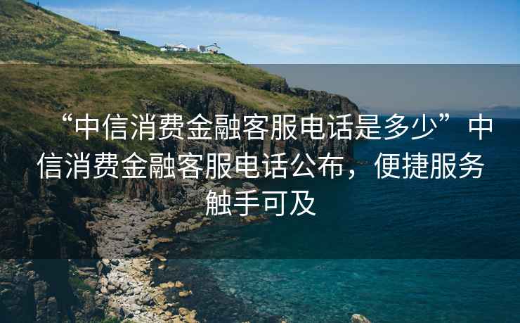“中信消費金融客服電話(huà)是多少”中信消費金融客服電話(huà)公布，便捷服務(wù)觸手可及