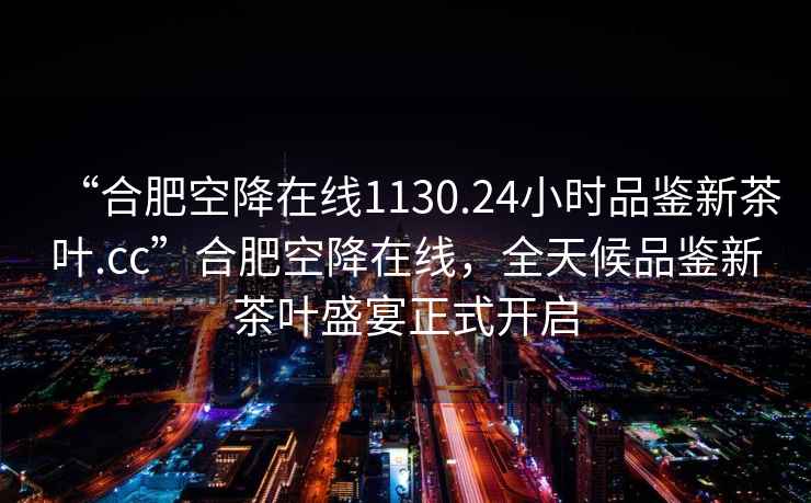 “合肥空降在線(xiàn)1130.24小時(shí)品鑒新茶葉.cc”合肥空降在線(xiàn)，全天候品鑒新茶葉盛宴正式開(kāi)啟
