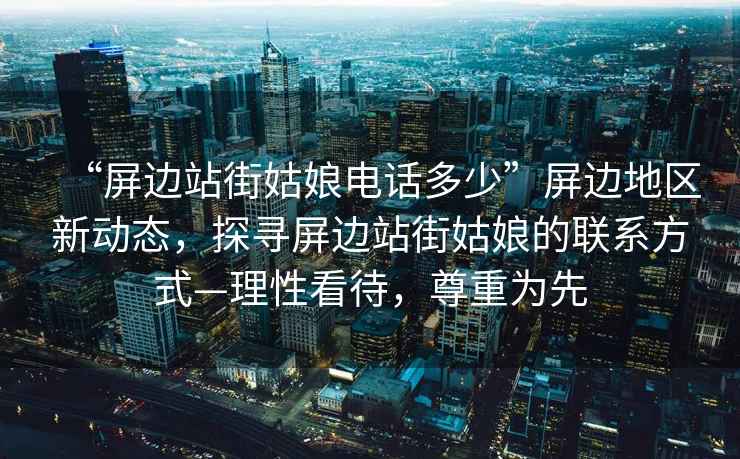 “屏邊站街姑娘電話(huà)多少”屏邊地區新動(dòng)態(tài)，探尋屏邊站街姑娘的聯(lián)系方式—理性看待，尊重為先