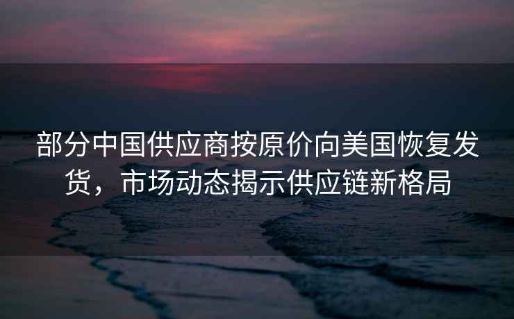 部分中國供應商按原價(jià)向美國恢復發(fā)貨，市場(chǎng)動(dòng)態(tài)揭示供應鏈新格局