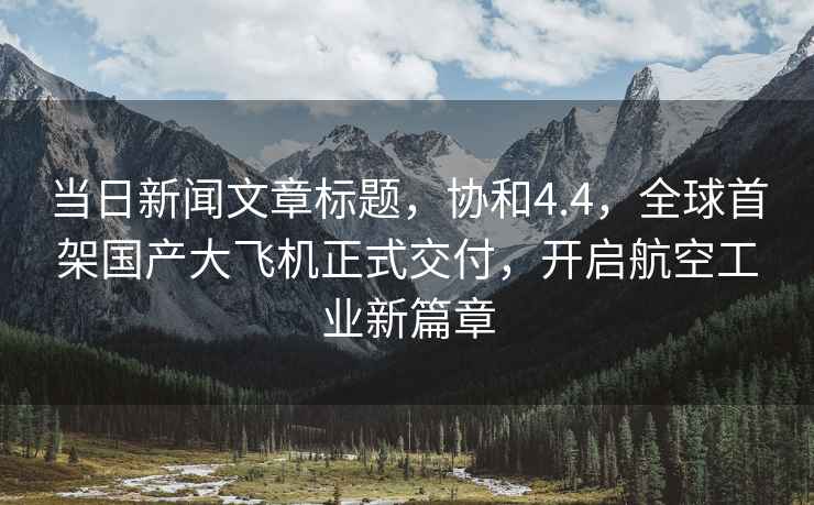 當日新聞文章標題，協(xié)和4.4，全球首架?chē)a(chǎn)大飛機正式交付，開(kāi)啟航空工業(yè)新篇章