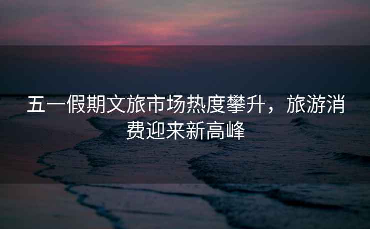 五一假期文旅市場(chǎng)熱度攀升，旅游消費迎來(lái)新高峰