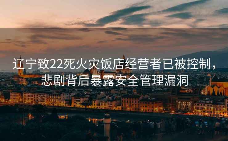 遼寧致22死火災飯店經(jīng)營(yíng)者已被控制，悲劇背后暴露安全管理漏洞