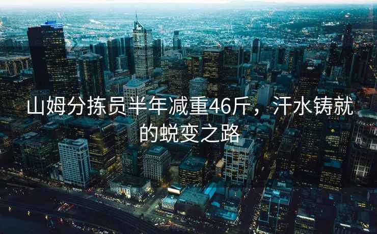 山姆分揀員半年減重46斤，汗水鑄就的蛻變之路