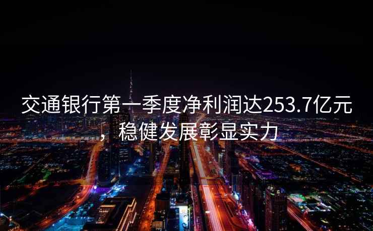 交通銀行第一季度凈利潤達253.7億元，穩健發(fā)展彰顯實(shí)力