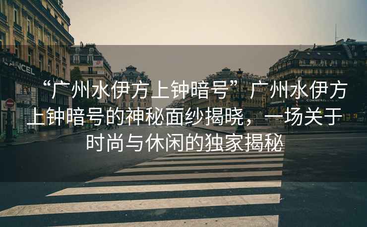 “廣州水伊方上鐘暗號”廣州水伊方上鐘暗號的神秘面紗揭曉，一場(chǎng)關(guān)于時(shí)尚與休閑的獨家揭秘
