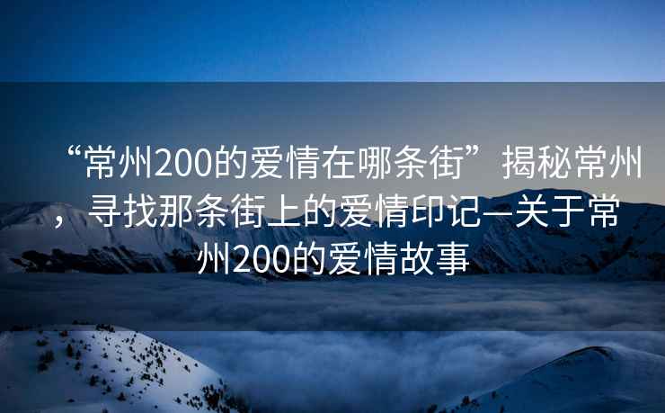 “常州200的愛(ài)情在哪條街”揭秘常州，尋找那條街上的愛(ài)情印記—關(guān)于常州200的愛(ài)情故事