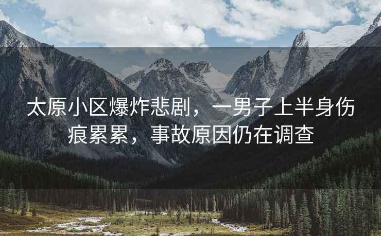 太原小區爆炸悲劇，一男子上半身傷痕累累，事故原因仍在調查