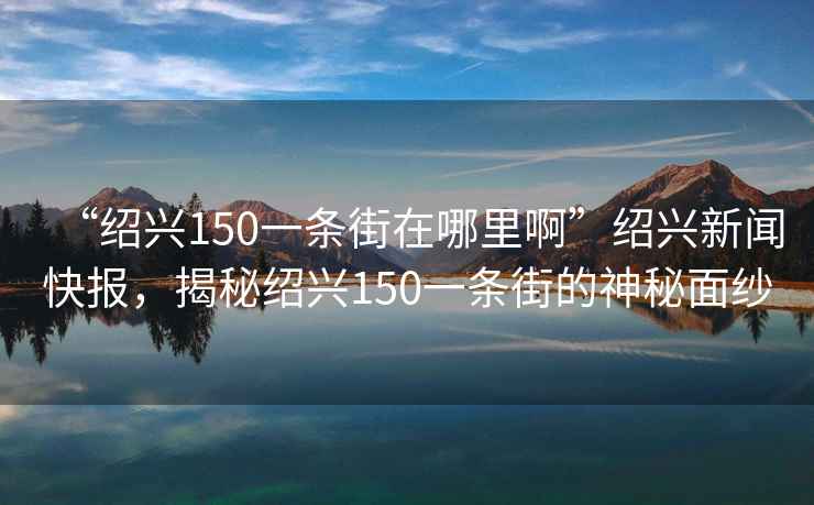 “紹興150一條街在哪里啊”紹興新聞快報，揭秘紹興150一條街的神秘面紗