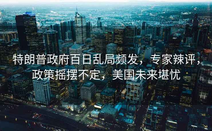 特朗普政府百日亂局頻發(fā)，專(zhuān)家辣評，政策搖擺不定，美國未來(lái)堪憂(yōu)