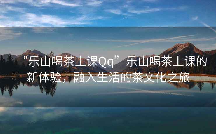 “樂(lè )山喝茶上課Qq”樂(lè )山喝茶上課的新體驗，融入生活的茶文化之旅