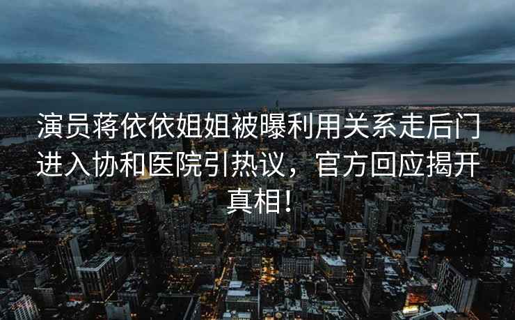 演員蔣依依姐姐被曝利用關(guān)系走后門(mén)進(jìn)入協(xié)和醫院引熱議，官方回應揭開(kāi)真相！