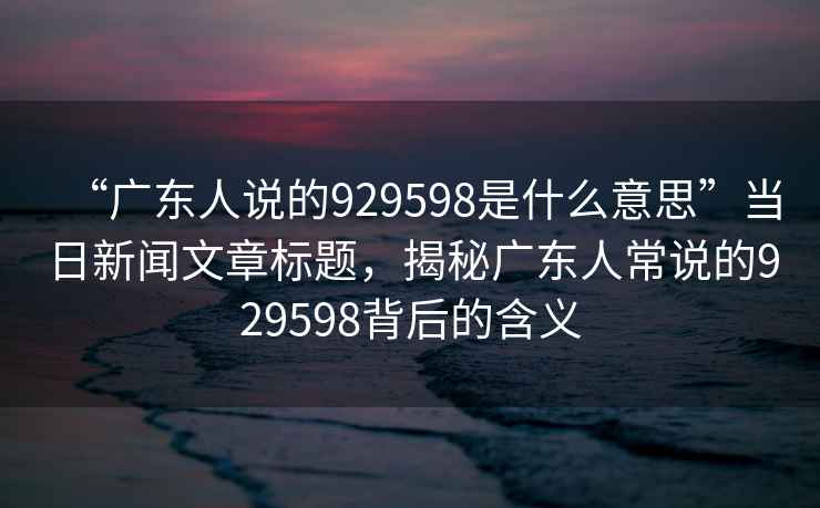 “廣東人說(shuō)的929598是什么意思”當日新聞文章標題，揭秘廣東人常說(shuō)的929598背后的含義