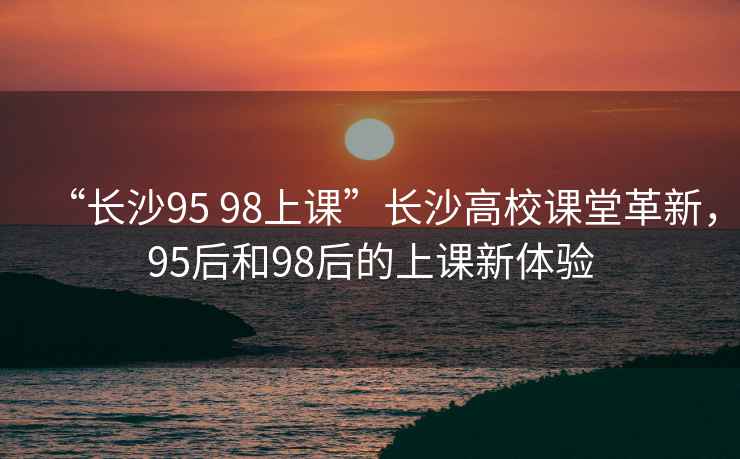 “長(cháng)沙95 98上課”長(cháng)沙高校課堂革新，95后和98后的上課新體驗