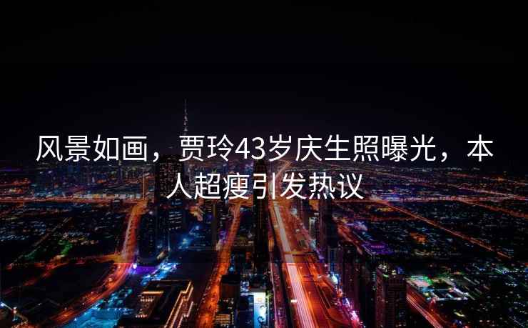 風(fēng)景如畫(huà)，賈玲43歲慶生照曝光，本人超瘦引發(fā)熱議