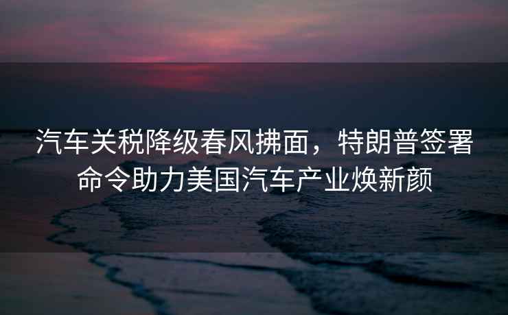 汽車(chē)關(guān)稅降級春風(fēng)拂面，特朗普簽署命令助力美國汽車(chē)產(chǎn)業(yè)煥新顏