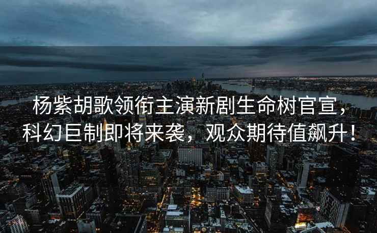 楊紫胡歌領(lǐng)銜主演新劇生命樹(shù)官宣，科幻巨制即將來(lái)襲，觀(guān)眾期待值飆升！