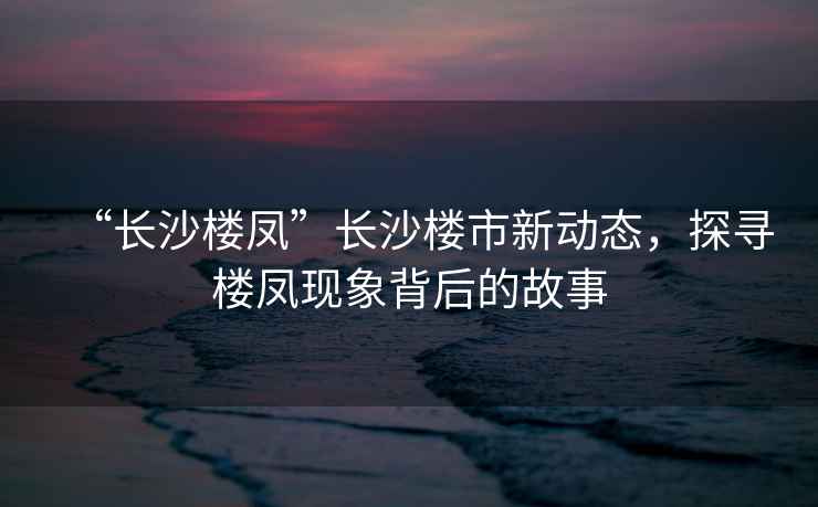 “長(cháng)沙樓鳳”長(cháng)沙樓市新動(dòng)態(tài)，探尋樓鳳現象背后的故事