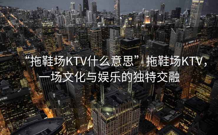 “拖鞋場(chǎng)KTV什么意思”拖鞋場(chǎng)KTV，一場(chǎng)文化與娛樂(lè )的獨特交融