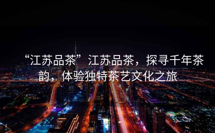 “江蘇品茶”江蘇品茶，探尋千年茶韻，體驗獨特茶藝文化之旅